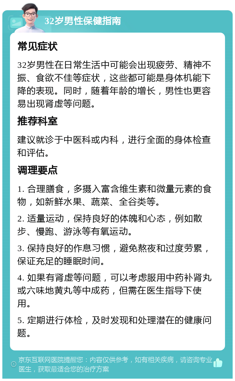 32岁男性保健指南 常见症状 32岁男性在日常生活中可能会出现疲劳、精神不振、食欲不佳等症状，这些都可能是身体机能下降的表现。同时，随着年龄的增长，男性也更容易出现肾虚等问题。 推荐科室 建议就诊于中医科或内科，进行全面的身体检查和评估。 调理要点 1. 合理膳食，多摄入富含维生素和微量元素的食物，如新鲜水果、蔬菜、全谷类等。 2. 适量运动，保持良好的体魄和心态，例如散步、慢跑、游泳等有氧运动。 3. 保持良好的作息习惯，避免熬夜和过度劳累，保证充足的睡眠时间。 4. 如果有肾虚等问题，可以考虑服用中药补肾丸或六味地黄丸等中成药，但需在医生指导下使用。 5. 定期进行体检，及时发现和处理潜在的健康问题。