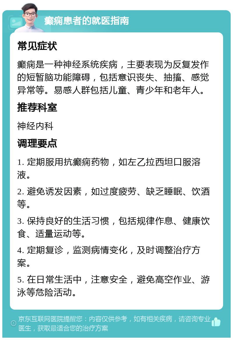 癫痫患者的就医指南 常见症状 癫痫是一种神经系统疾病，主要表现为反复发作的短暂脑功能障碍，包括意识丧失、抽搐、感觉异常等。易感人群包括儿童、青少年和老年人。 推荐科室 神经内科 调理要点 1. 定期服用抗癫痫药物，如左乙拉西坦口服溶液。 2. 避免诱发因素，如过度疲劳、缺乏睡眠、饮酒等。 3. 保持良好的生活习惯，包括规律作息、健康饮食、适量运动等。 4. 定期复诊，监测病情变化，及时调整治疗方案。 5. 在日常生活中，注意安全，避免高空作业、游泳等危险活动。