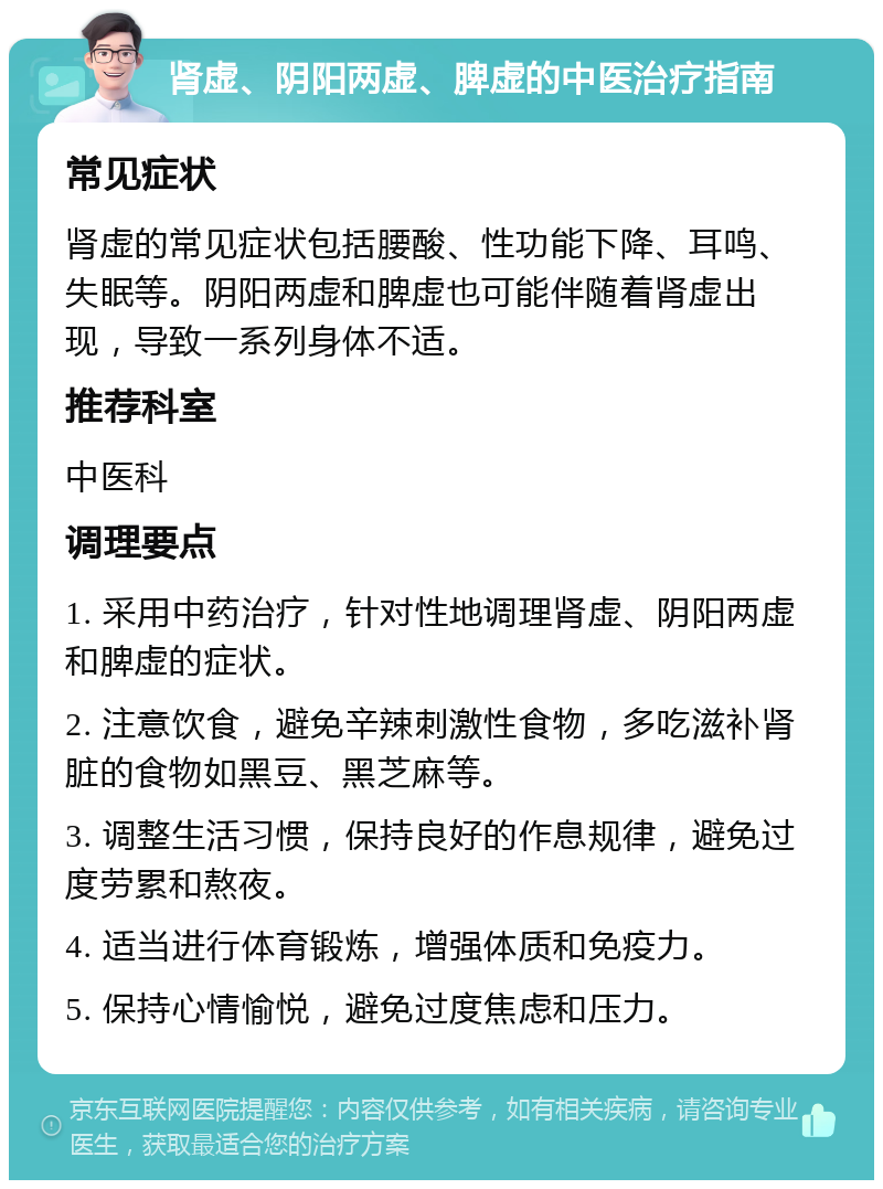 肾虚、阴阳两虚、脾虚的中医治疗指南 常见症状 肾虚的常见症状包括腰酸、性功能下降、耳鸣、失眠等。阴阳两虚和脾虚也可能伴随着肾虚出现，导致一系列身体不适。 推荐科室 中医科 调理要点 1. 采用中药治疗，针对性地调理肾虚、阴阳两虚和脾虚的症状。 2. 注意饮食，避免辛辣刺激性食物，多吃滋补肾脏的食物如黑豆、黑芝麻等。 3. 调整生活习惯，保持良好的作息规律，避免过度劳累和熬夜。 4. 适当进行体育锻炼，增强体质和免疫力。 5. 保持心情愉悦，避免过度焦虑和压力。