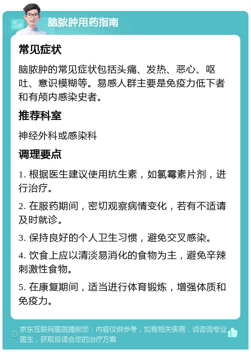 脑脓肿用药指南 常见症状 脑脓肿的常见症状包括头痛、发热、恶心、呕吐、意识模糊等。易感人群主要是免疫力低下者和有颅内感染史者。 推荐科室 神经外科或感染科 调理要点 1. 根据医生建议使用抗生素，如氯霉素片剂，进行治疗。 2. 在服药期间，密切观察病情变化，若有不适请及时就诊。 3. 保持良好的个人卫生习惯，避免交叉感染。 4. 饮食上应以清淡易消化的食物为主，避免辛辣刺激性食物。 5. 在康复期间，适当进行体育锻炼，增强体质和免疫力。