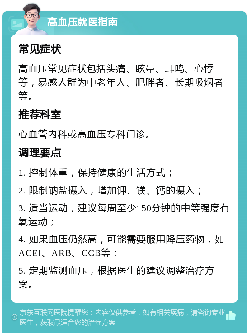 高血压就医指南 常见症状 高血压常见症状包括头痛、眩晕、耳鸣、心悸等，易感人群为中老年人、肥胖者、长期吸烟者等。 推荐科室 心血管内科或高血压专科门诊。 调理要点 1. 控制体重，保持健康的生活方式； 2. 限制钠盐摄入，增加钾、镁、钙的摄入； 3. 适当运动，建议每周至少150分钟的中等强度有氧运动； 4. 如果血压仍然高，可能需要服用降压药物，如ACEI、ARB、CCB等； 5. 定期监测血压，根据医生的建议调整治疗方案。