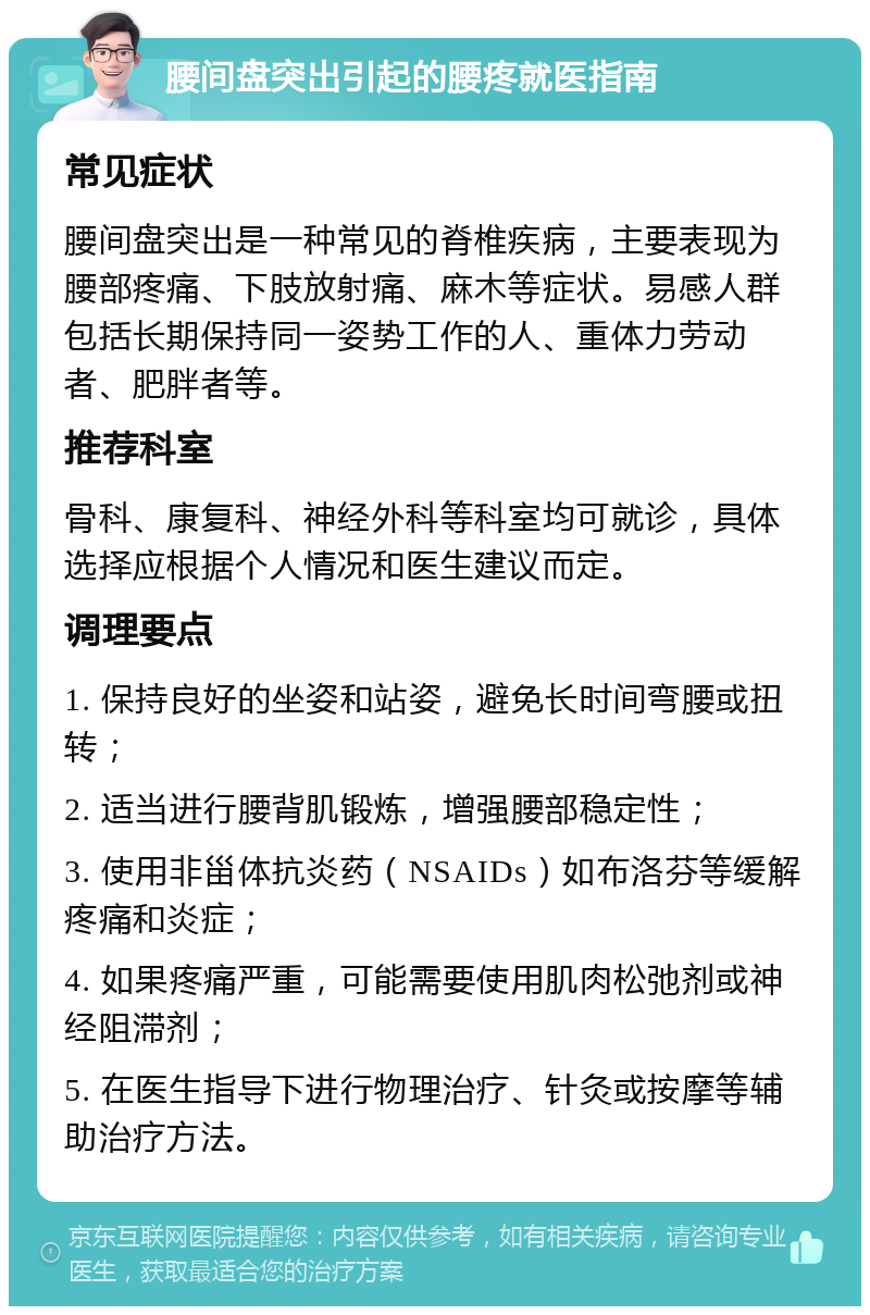 腰间盘突出引起的腰疼就医指南 常见症状 腰间盘突出是一种常见的脊椎疾病，主要表现为腰部疼痛、下肢放射痛、麻木等症状。易感人群包括长期保持同一姿势工作的人、重体力劳动者、肥胖者等。 推荐科室 骨科、康复科、神经外科等科室均可就诊，具体选择应根据个人情况和医生建议而定。 调理要点 1. 保持良好的坐姿和站姿，避免长时间弯腰或扭转； 2. 适当进行腰背肌锻炼，增强腰部稳定性； 3. 使用非甾体抗炎药（NSAIDs）如布洛芬等缓解疼痛和炎症； 4. 如果疼痛严重，可能需要使用肌肉松弛剂或神经阻滞剂； 5. 在医生指导下进行物理治疗、针灸或按摩等辅助治疗方法。