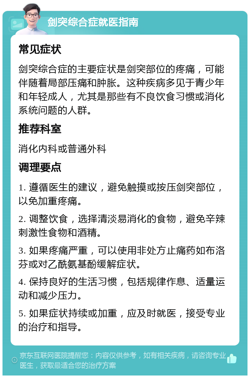 剑突综合症就医指南 常见症状 剑突综合症的主要症状是剑突部位的疼痛，可能伴随着局部压痛和肿胀。这种疾病多见于青少年和年轻成人，尤其是那些有不良饮食习惯或消化系统问题的人群。 推荐科室 消化内科或普通外科 调理要点 1. 遵循医生的建议，避免触摸或按压剑突部位，以免加重疼痛。 2. 调整饮食，选择清淡易消化的食物，避免辛辣刺激性食物和酒精。 3. 如果疼痛严重，可以使用非处方止痛药如布洛芬或对乙酰氨基酚缓解症状。 4. 保持良好的生活习惯，包括规律作息、适量运动和减少压力。 5. 如果症状持续或加重，应及时就医，接受专业的治疗和指导。