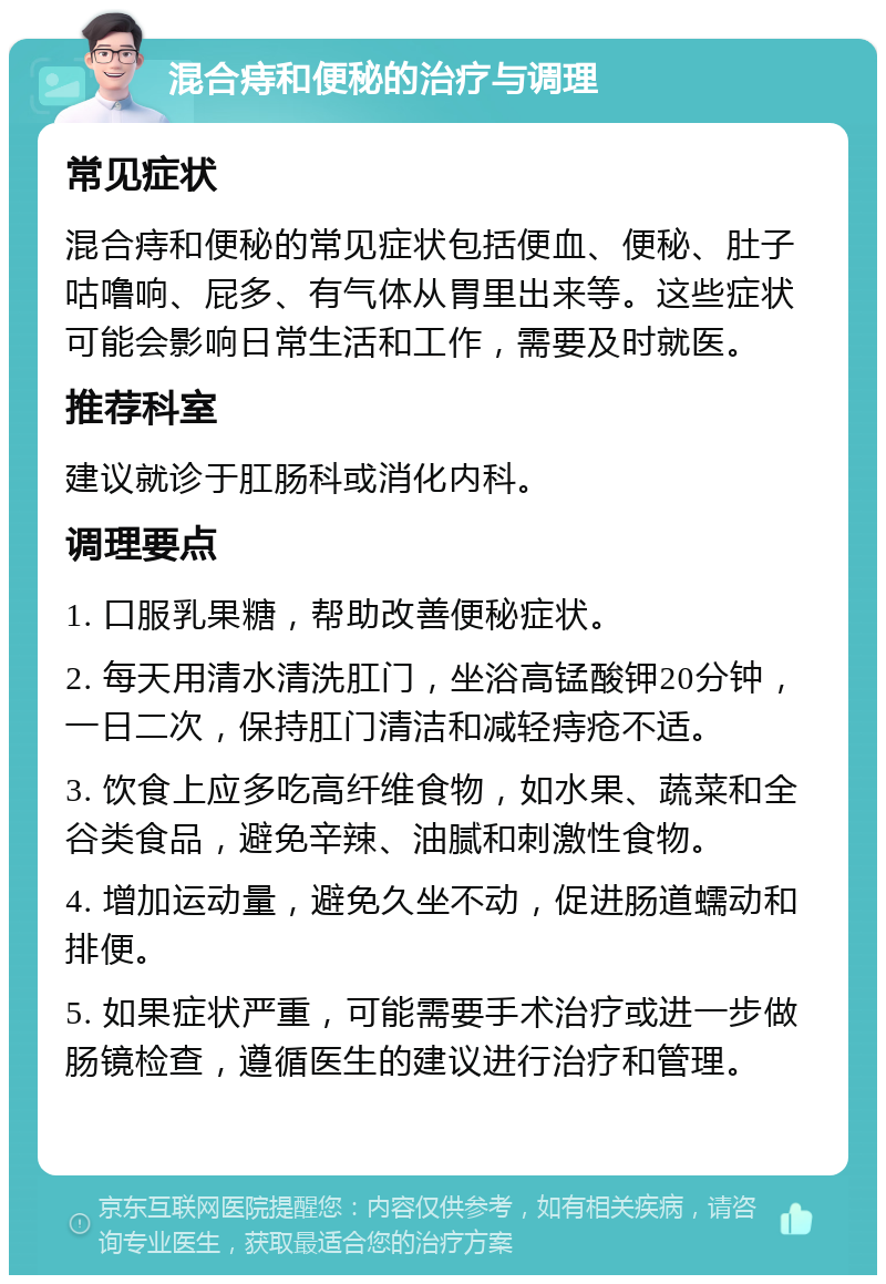 混合痔和便秘的治疗与调理 常见症状 混合痔和便秘的常见症状包括便血、便秘、肚子咕噜响、屁多、有气体从胃里出来等。这些症状可能会影响日常生活和工作，需要及时就医。 推荐科室 建议就诊于肛肠科或消化内科。 调理要点 1. 口服乳果糖，帮助改善便秘症状。 2. 每天用清水清洗肛门，坐浴高锰酸钾20分钟，一日二次，保持肛门清洁和减轻痔疮不适。 3. 饮食上应多吃高纤维食物，如水果、蔬菜和全谷类食品，避免辛辣、油腻和刺激性食物。 4. 增加运动量，避免久坐不动，促进肠道蠕动和排便。 5. 如果症状严重，可能需要手术治疗或进一步做肠镜检查，遵循医生的建议进行治疗和管理。