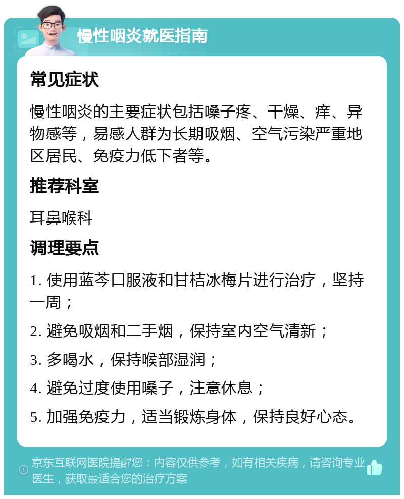 慢性咽炎就医指南 常见症状 慢性咽炎的主要症状包括嗓子疼、干燥、痒、异物感等，易感人群为长期吸烟、空气污染严重地区居民、免疫力低下者等。 推荐科室 耳鼻喉科 调理要点 1. 使用蓝芩口服液和甘桔冰梅片进行治疗，坚持一周； 2. 避免吸烟和二手烟，保持室内空气清新； 3. 多喝水，保持喉部湿润； 4. 避免过度使用嗓子，注意休息； 5. 加强免疫力，适当锻炼身体，保持良好心态。