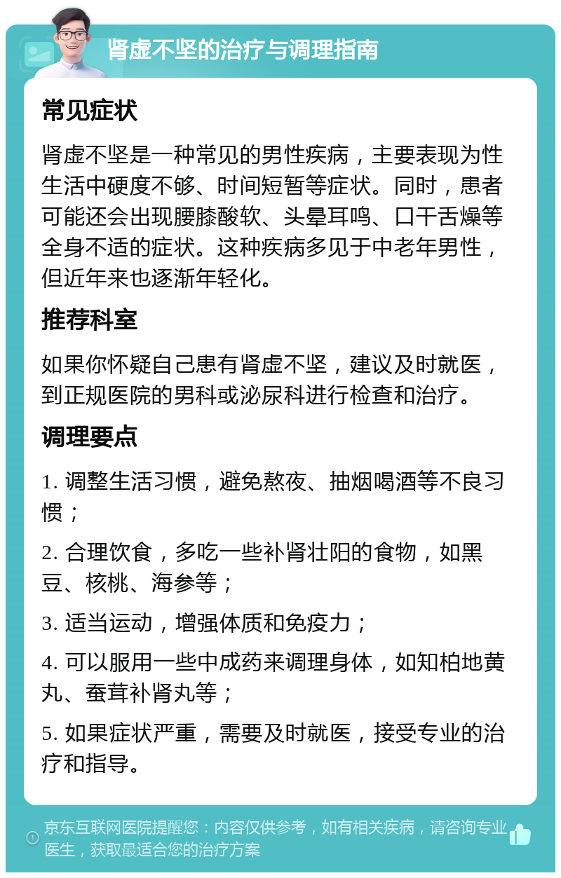 肾虚不坚的治疗与调理指南 常见症状 肾虚不坚是一种常见的男性疾病，主要表现为性生活中硬度不够、时间短暂等症状。同时，患者可能还会出现腰膝酸软、头晕耳鸣、口干舌燥等全身不适的症状。这种疾病多见于中老年男性，但近年来也逐渐年轻化。 推荐科室 如果你怀疑自己患有肾虚不坚，建议及时就医，到正规医院的男科或泌尿科进行检查和治疗。 调理要点 1. 调整生活习惯，避免熬夜、抽烟喝酒等不良习惯； 2. 合理饮食，多吃一些补肾壮阳的食物，如黑豆、核桃、海参等； 3. 适当运动，增强体质和免疫力； 4. 可以服用一些中成药来调理身体，如知柏地黄丸、蚕茸补肾丸等； 5. 如果症状严重，需要及时就医，接受专业的治疗和指导。