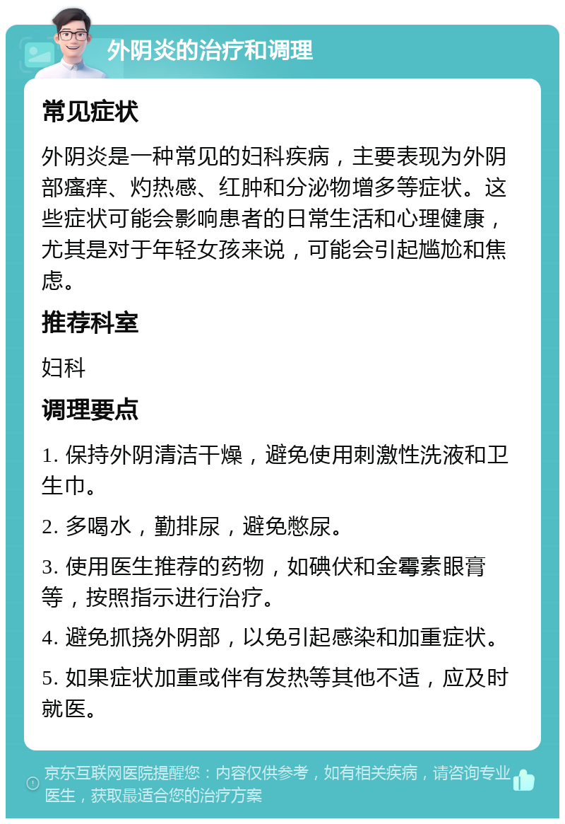 外阴炎的治疗和调理 常见症状 外阴炎是一种常见的妇科疾病，主要表现为外阴部瘙痒、灼热感、红肿和分泌物增多等症状。这些症状可能会影响患者的日常生活和心理健康，尤其是对于年轻女孩来说，可能会引起尴尬和焦虑。 推荐科室 妇科 调理要点 1. 保持外阴清洁干燥，避免使用刺激性洗液和卫生巾。 2. 多喝水，勤排尿，避免憋尿。 3. 使用医生推荐的药物，如碘伏和金霉素眼膏等，按照指示进行治疗。 4. 避免抓挠外阴部，以免引起感染和加重症状。 5. 如果症状加重或伴有发热等其他不适，应及时就医。