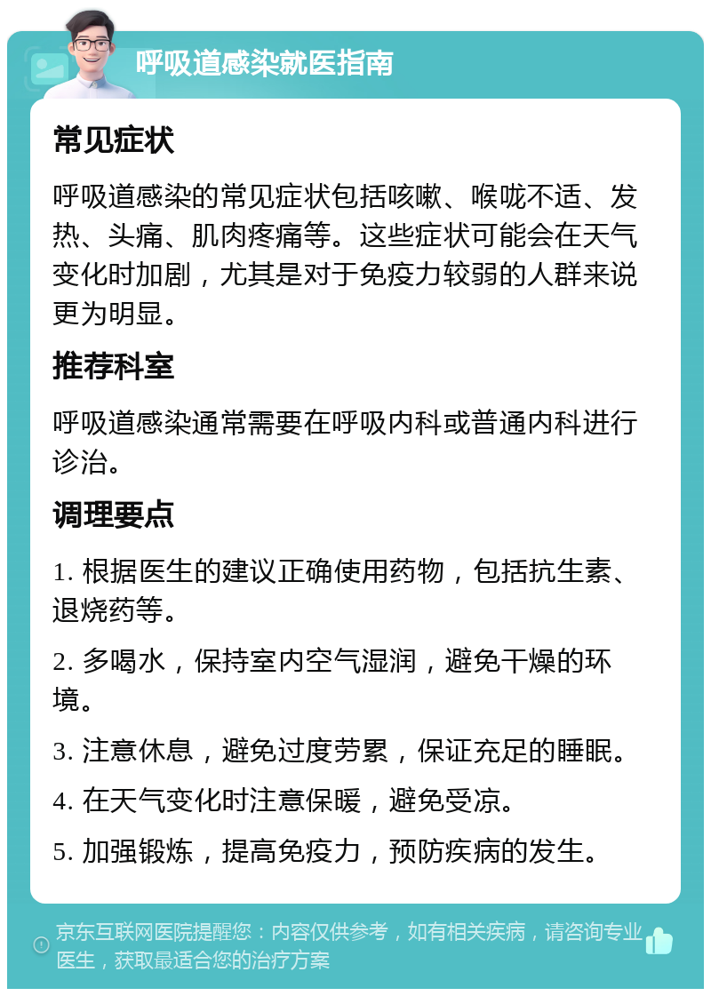 呼吸道感染就医指南 常见症状 呼吸道感染的常见症状包括咳嗽、喉咙不适、发热、头痛、肌肉疼痛等。这些症状可能会在天气变化时加剧，尤其是对于免疫力较弱的人群来说更为明显。 推荐科室 呼吸道感染通常需要在呼吸内科或普通内科进行诊治。 调理要点 1. 根据医生的建议正确使用药物，包括抗生素、退烧药等。 2. 多喝水，保持室内空气湿润，避免干燥的环境。 3. 注意休息，避免过度劳累，保证充足的睡眠。 4. 在天气变化时注意保暖，避免受凉。 5. 加强锻炼，提高免疫力，预防疾病的发生。