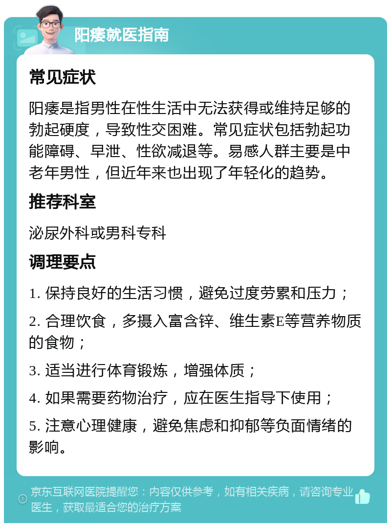 阳痿就医指南 常见症状 阳痿是指男性在性生活中无法获得或维持足够的勃起硬度，导致性交困难。常见症状包括勃起功能障碍、早泄、性欲减退等。易感人群主要是中老年男性，但近年来也出现了年轻化的趋势。 推荐科室 泌尿外科或男科专科 调理要点 1. 保持良好的生活习惯，避免过度劳累和压力； 2. 合理饮食，多摄入富含锌、维生素E等营养物质的食物； 3. 适当进行体育锻炼，增强体质； 4. 如果需要药物治疗，应在医生指导下使用； 5. 注意心理健康，避免焦虑和抑郁等负面情绪的影响。