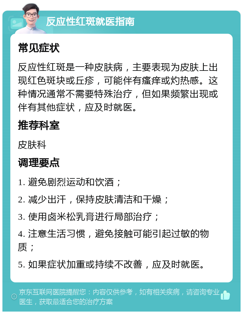 反应性红斑就医指南 常见症状 反应性红斑是一种皮肤病，主要表现为皮肤上出现红色斑块或丘疹，可能伴有瘙痒或灼热感。这种情况通常不需要特殊治疗，但如果频繁出现或伴有其他症状，应及时就医。 推荐科室 皮肤科 调理要点 1. 避免剧烈运动和饮酒； 2. 减少出汗，保持皮肤清洁和干燥； 3. 使用卤米松乳膏进行局部治疗； 4. 注意生活习惯，避免接触可能引起过敏的物质； 5. 如果症状加重或持续不改善，应及时就医。