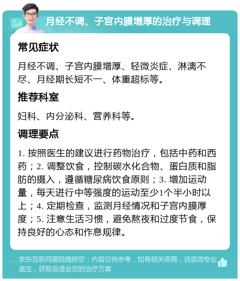 月经不调、子宫内膜增厚的治疗与调理 常见症状 月经不调、子宫内膜增厚、轻微炎症、淋漓不尽、月经期长短不一、体重超标等。 推荐科室 妇科、内分泌科、营养科等。 调理要点 1. 按照医生的建议进行药物治疗，包括中药和西药；2. 调整饮食，控制碳水化合物、蛋白质和脂肪的摄入，遵循糖尿病饮食原则；3. 增加运动量，每天进行中等强度的运动至少1个半小时以上；4. 定期检查，监测月经情况和子宫内膜厚度；5. 注意生活习惯，避免熬夜和过度节食，保持良好的心态和作息规律。