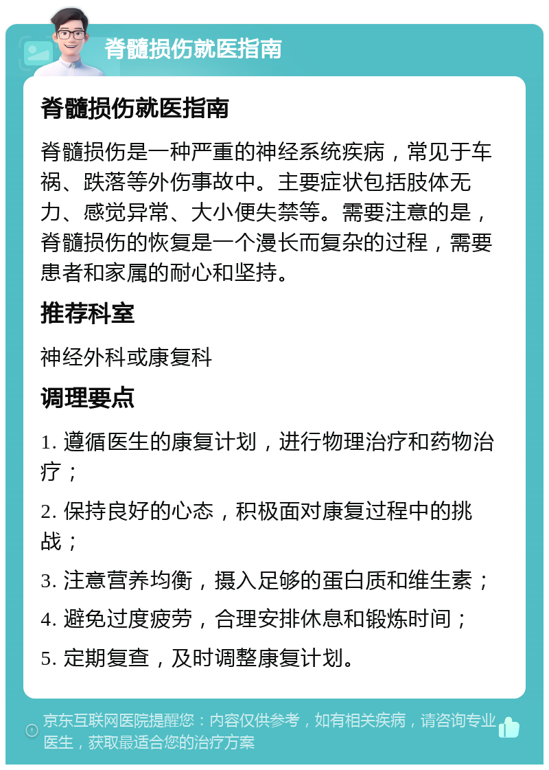 脊髓损伤就医指南 脊髓损伤就医指南 脊髓损伤是一种严重的神经系统疾病，常见于车祸、跌落等外伤事故中。主要症状包括肢体无力、感觉异常、大小便失禁等。需要注意的是，脊髓损伤的恢复是一个漫长而复杂的过程，需要患者和家属的耐心和坚持。 推荐科室 神经外科或康复科 调理要点 1. 遵循医生的康复计划，进行物理治疗和药物治疗； 2. 保持良好的心态，积极面对康复过程中的挑战； 3. 注意营养均衡，摄入足够的蛋白质和维生素； 4. 避免过度疲劳，合理安排休息和锻炼时间； 5. 定期复查，及时调整康复计划。