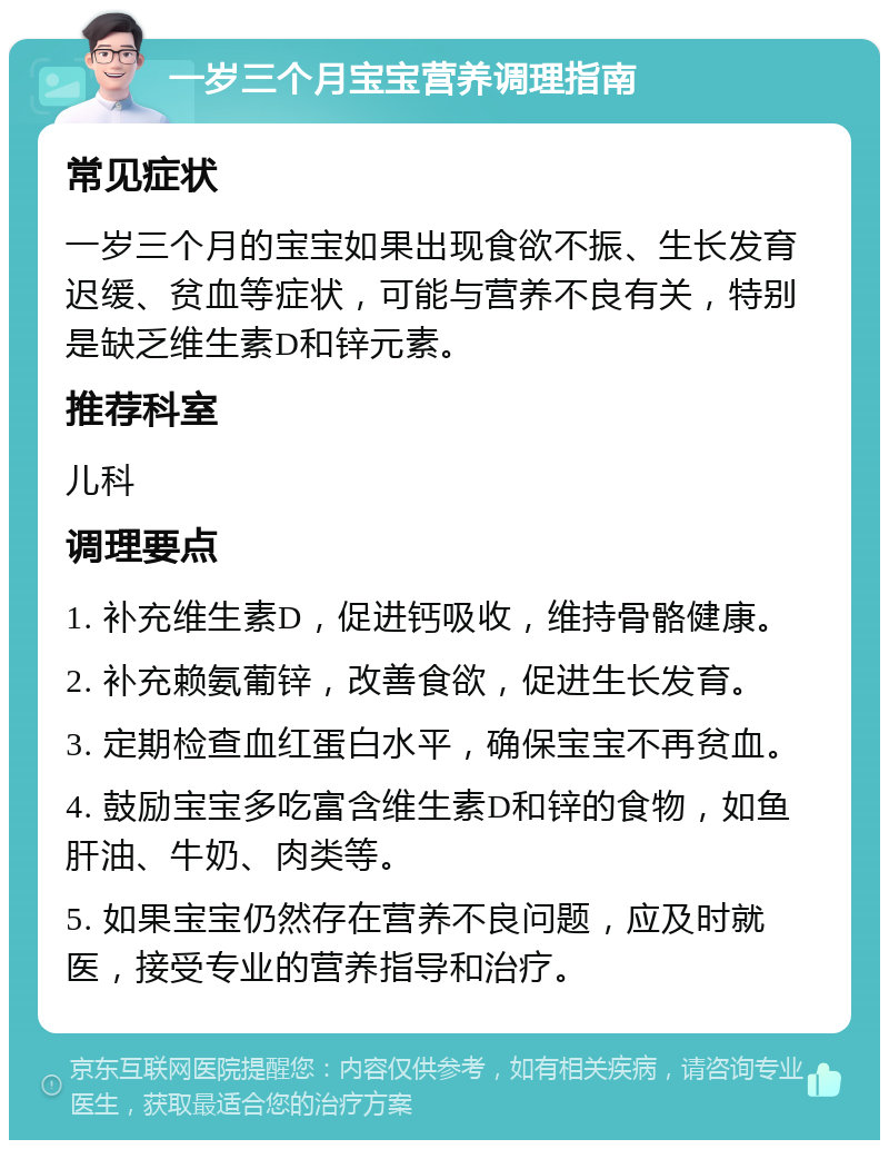 一岁三个月宝宝营养调理指南 常见症状 一岁三个月的宝宝如果出现食欲不振、生长发育迟缓、贫血等症状，可能与营养不良有关，特别是缺乏维生素D和锌元素。 推荐科室 儿科 调理要点 1. 补充维生素D，促进钙吸收，维持骨骼健康。 2. 补充赖氨葡锌，改善食欲，促进生长发育。 3. 定期检查血红蛋白水平，确保宝宝不再贫血。 4. 鼓励宝宝多吃富含维生素D和锌的食物，如鱼肝油、牛奶、肉类等。 5. 如果宝宝仍然存在营养不良问题，应及时就医，接受专业的营养指导和治疗。