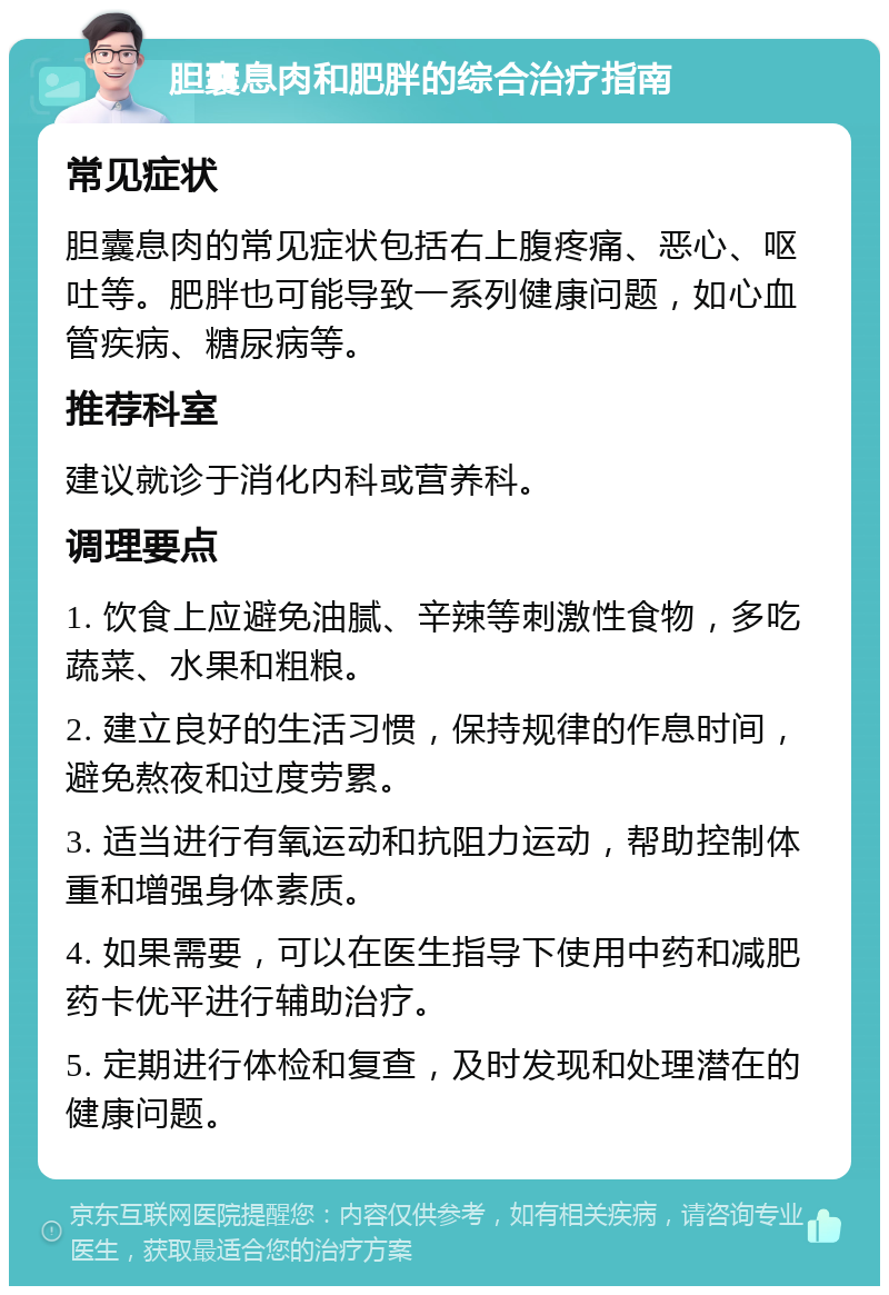 胆囊息肉和肥胖的综合治疗指南 常见症状 胆囊息肉的常见症状包括右上腹疼痛、恶心、呕吐等。肥胖也可能导致一系列健康问题，如心血管疾病、糖尿病等。 推荐科室 建议就诊于消化内科或营养科。 调理要点 1. 饮食上应避免油腻、辛辣等刺激性食物，多吃蔬菜、水果和粗粮。 2. 建立良好的生活习惯，保持规律的作息时间，避免熬夜和过度劳累。 3. 适当进行有氧运动和抗阻力运动，帮助控制体重和增强身体素质。 4. 如果需要，可以在医生指导下使用中药和减肥药卡优平进行辅助治疗。 5. 定期进行体检和复查，及时发现和处理潜在的健康问题。