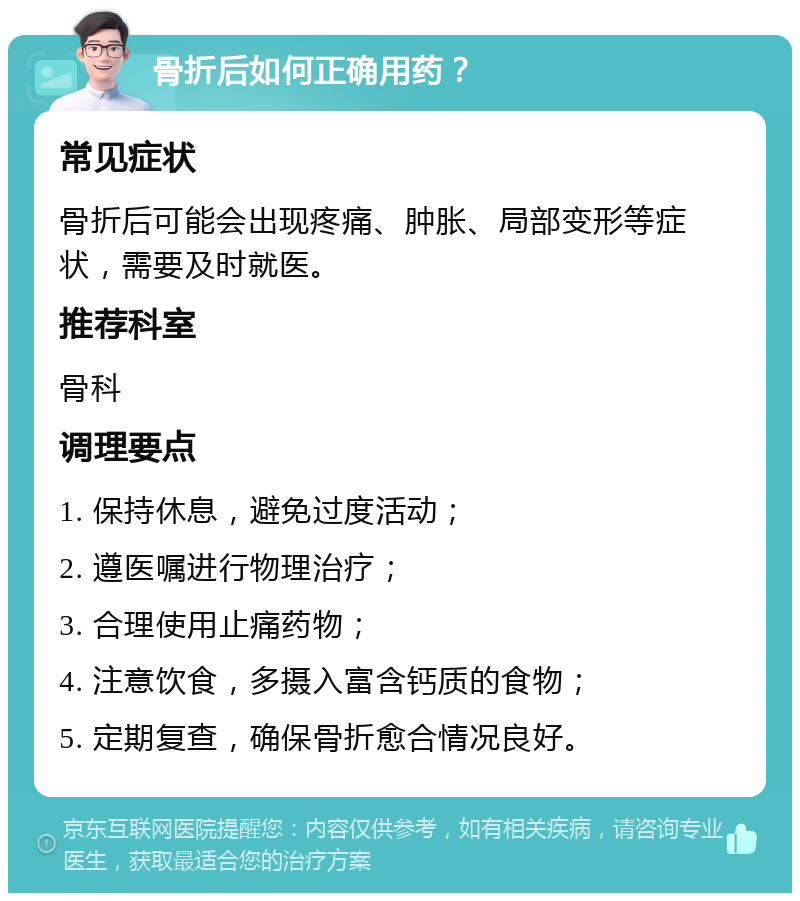 骨折后如何正确用药？ 常见症状 骨折后可能会出现疼痛、肿胀、局部变形等症状，需要及时就医。 推荐科室 骨科 调理要点 1. 保持休息，避免过度活动； 2. 遵医嘱进行物理治疗； 3. 合理使用止痛药物； 4. 注意饮食，多摄入富含钙质的食物； 5. 定期复查，确保骨折愈合情况良好。