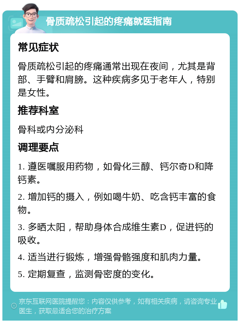 骨质疏松引起的疼痛就医指南 常见症状 骨质疏松引起的疼痛通常出现在夜间，尤其是背部、手臂和肩膀。这种疾病多见于老年人，特别是女性。 推荐科室 骨科或内分泌科 调理要点 1. 遵医嘱服用药物，如骨化三醇、钙尔奇D和降钙素。 2. 增加钙的摄入，例如喝牛奶、吃含钙丰富的食物。 3. 多晒太阳，帮助身体合成维生素D，促进钙的吸收。 4. 适当进行锻炼，增强骨骼强度和肌肉力量。 5. 定期复查，监测骨密度的变化。