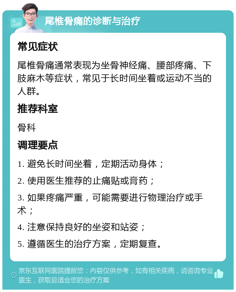 尾椎骨痛的诊断与治疗 常见症状 尾椎骨痛通常表现为坐骨神经痛、腰部疼痛、下肢麻木等症状，常见于长时间坐着或运动不当的人群。 推荐科室 骨科 调理要点 1. 避免长时间坐着，定期活动身体； 2. 使用医生推荐的止痛贴或膏药； 3. 如果疼痛严重，可能需要进行物理治疗或手术； 4. 注意保持良好的坐姿和站姿； 5. 遵循医生的治疗方案，定期复查。