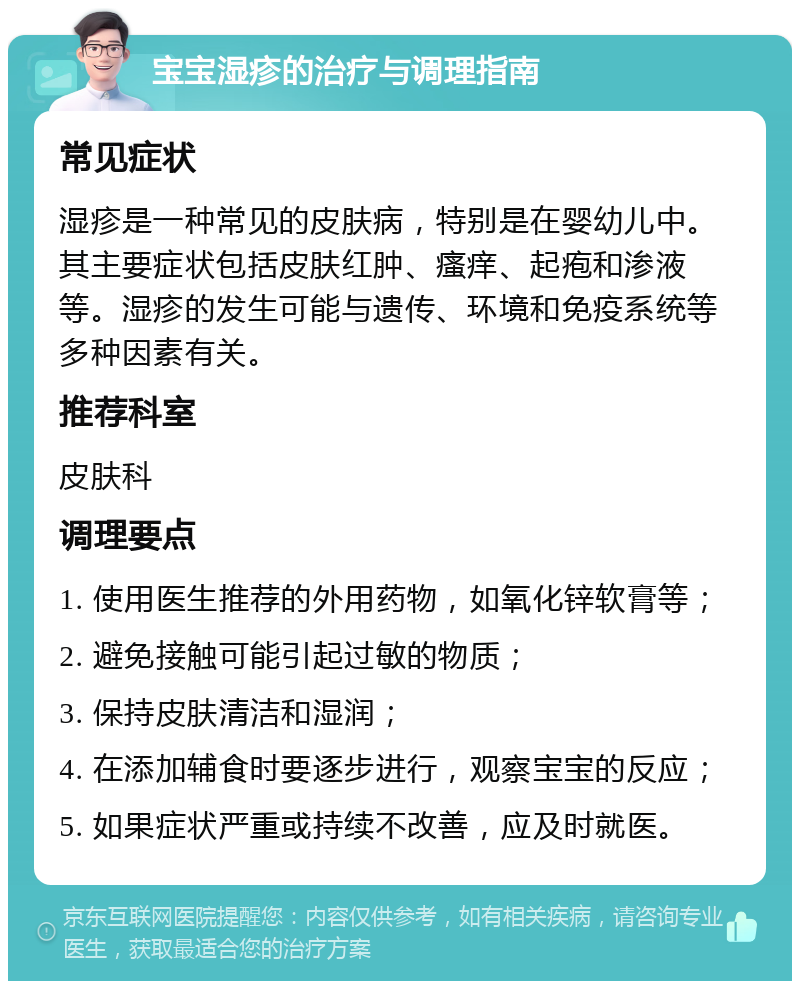 宝宝湿疹的治疗与调理指南 常见症状 湿疹是一种常见的皮肤病，特别是在婴幼儿中。其主要症状包括皮肤红肿、瘙痒、起疱和渗液等。湿疹的发生可能与遗传、环境和免疫系统等多种因素有关。 推荐科室 皮肤科 调理要点 1. 使用医生推荐的外用药物，如氧化锌软膏等； 2. 避免接触可能引起过敏的物质； 3. 保持皮肤清洁和湿润； 4. 在添加辅食时要逐步进行，观察宝宝的反应； 5. 如果症状严重或持续不改善，应及时就医。