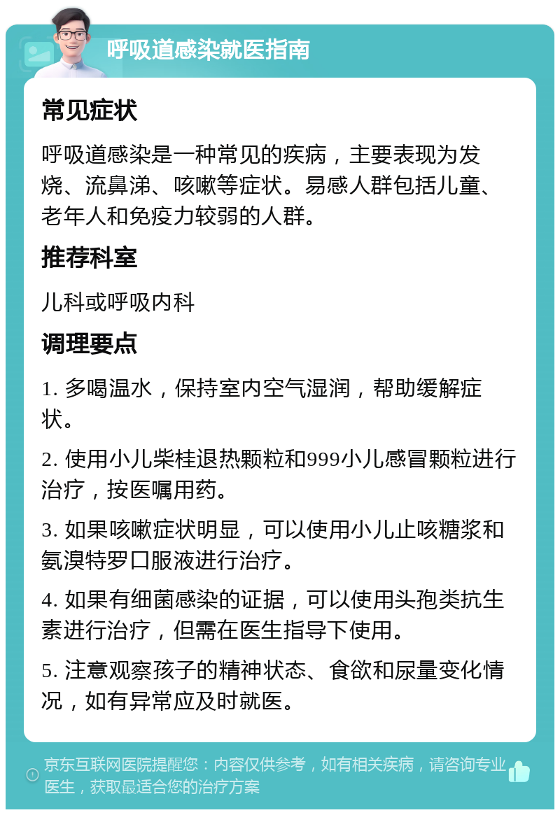 呼吸道感染就医指南 常见症状 呼吸道感染是一种常见的疾病，主要表现为发烧、流鼻涕、咳嗽等症状。易感人群包括儿童、老年人和免疫力较弱的人群。 推荐科室 儿科或呼吸内科 调理要点 1. 多喝温水，保持室内空气湿润，帮助缓解症状。 2. 使用小儿柴桂退热颗粒和999小儿感冒颗粒进行治疗，按医嘱用药。 3. 如果咳嗽症状明显，可以使用小儿止咳糖浆和氨溴特罗口服液进行治疗。 4. 如果有细菌感染的证据，可以使用头孢类抗生素进行治疗，但需在医生指导下使用。 5. 注意观察孩子的精神状态、食欲和尿量变化情况，如有异常应及时就医。