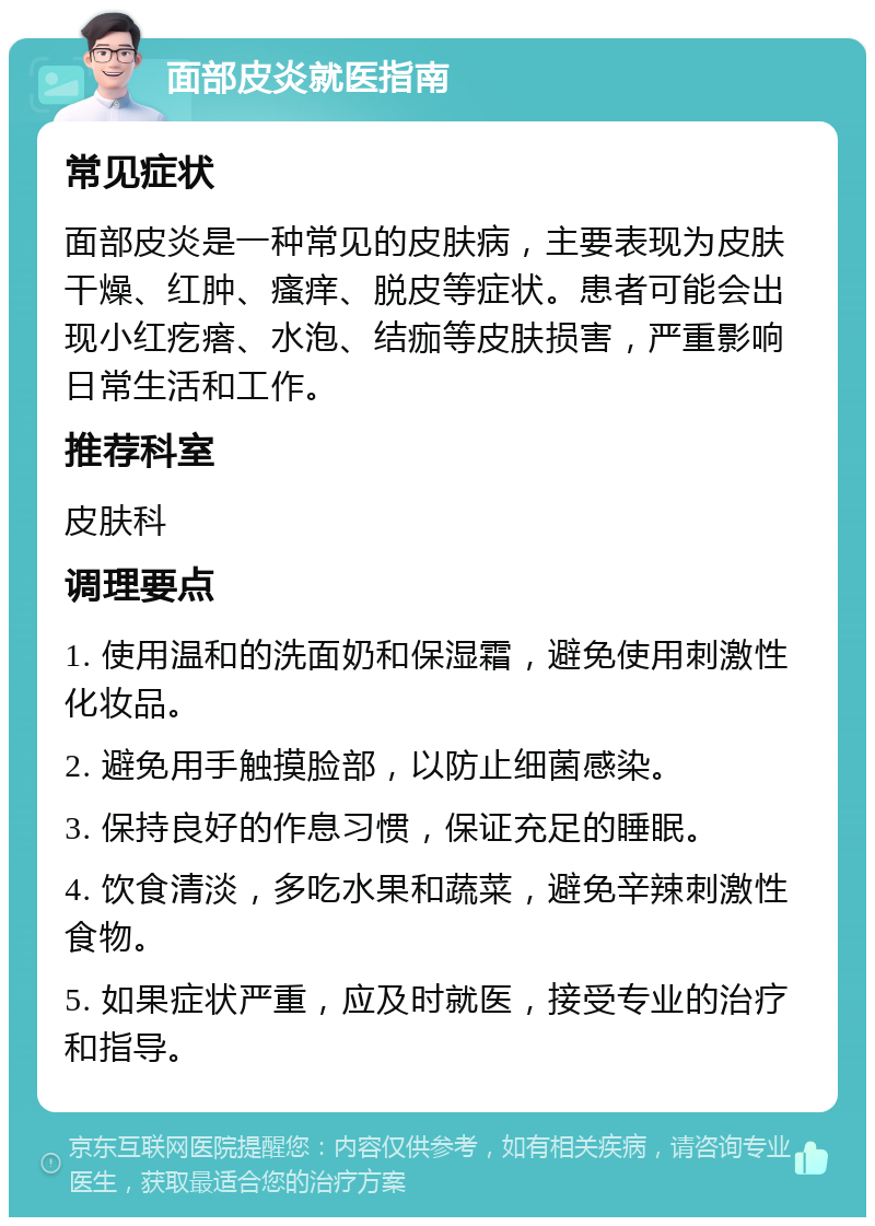 面部皮炎就医指南 常见症状 面部皮炎是一种常见的皮肤病，主要表现为皮肤干燥、红肿、瘙痒、脱皮等症状。患者可能会出现小红疙瘩、水泡、结痂等皮肤损害，严重影响日常生活和工作。 推荐科室 皮肤科 调理要点 1. 使用温和的洗面奶和保湿霜，避免使用刺激性化妆品。 2. 避免用手触摸脸部，以防止细菌感染。 3. 保持良好的作息习惯，保证充足的睡眠。 4. 饮食清淡，多吃水果和蔬菜，避免辛辣刺激性食物。 5. 如果症状严重，应及时就医，接受专业的治疗和指导。