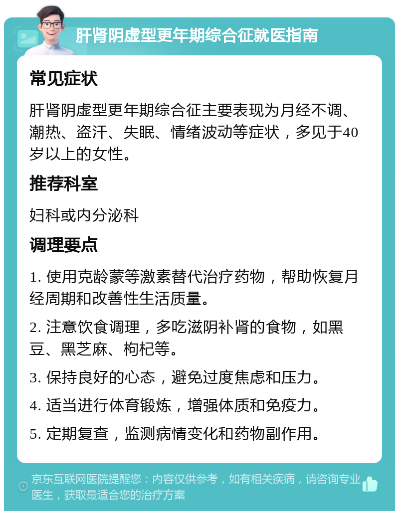 肝肾阴虚型更年期综合征就医指南 常见症状 肝肾阴虚型更年期综合征主要表现为月经不调、潮热、盗汗、失眠、情绪波动等症状，多见于40岁以上的女性。 推荐科室 妇科或内分泌科 调理要点 1. 使用克龄蒙等激素替代治疗药物，帮助恢复月经周期和改善性生活质量。 2. 注意饮食调理，多吃滋阴补肾的食物，如黑豆、黑芝麻、枸杞等。 3. 保持良好的心态，避免过度焦虑和压力。 4. 适当进行体育锻炼，增强体质和免疫力。 5. 定期复查，监测病情变化和药物副作用。