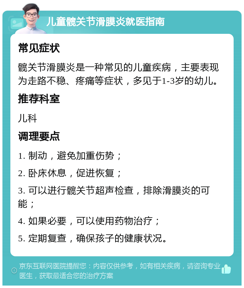 儿童髋关节滑膜炎就医指南 常见症状 髋关节滑膜炎是一种常见的儿童疾病，主要表现为走路不稳、疼痛等症状，多见于1-3岁的幼儿。 推荐科室 儿科 调理要点 1. 制动，避免加重伤势； 2. 卧床休息，促进恢复； 3. 可以进行髋关节超声检查，排除滑膜炎的可能； 4. 如果必要，可以使用药物治疗； 5. 定期复查，确保孩子的健康状况。