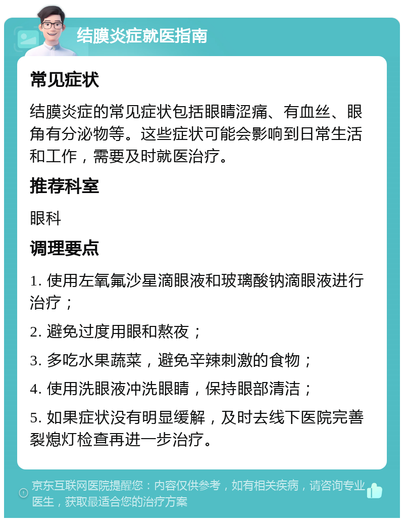 结膜炎症就医指南 常见症状 结膜炎症的常见症状包括眼睛涩痛、有血丝、眼角有分泌物等。这些症状可能会影响到日常生活和工作，需要及时就医治疗。 推荐科室 眼科 调理要点 1. 使用左氧氟沙星滴眼液和玻璃酸钠滴眼液进行治疗； 2. 避免过度用眼和熬夜； 3. 多吃水果蔬菜，避免辛辣刺激的食物； 4. 使用洗眼液冲洗眼睛，保持眼部清洁； 5. 如果症状没有明显缓解，及时去线下医院完善裂熄灯检查再进一步治疗。