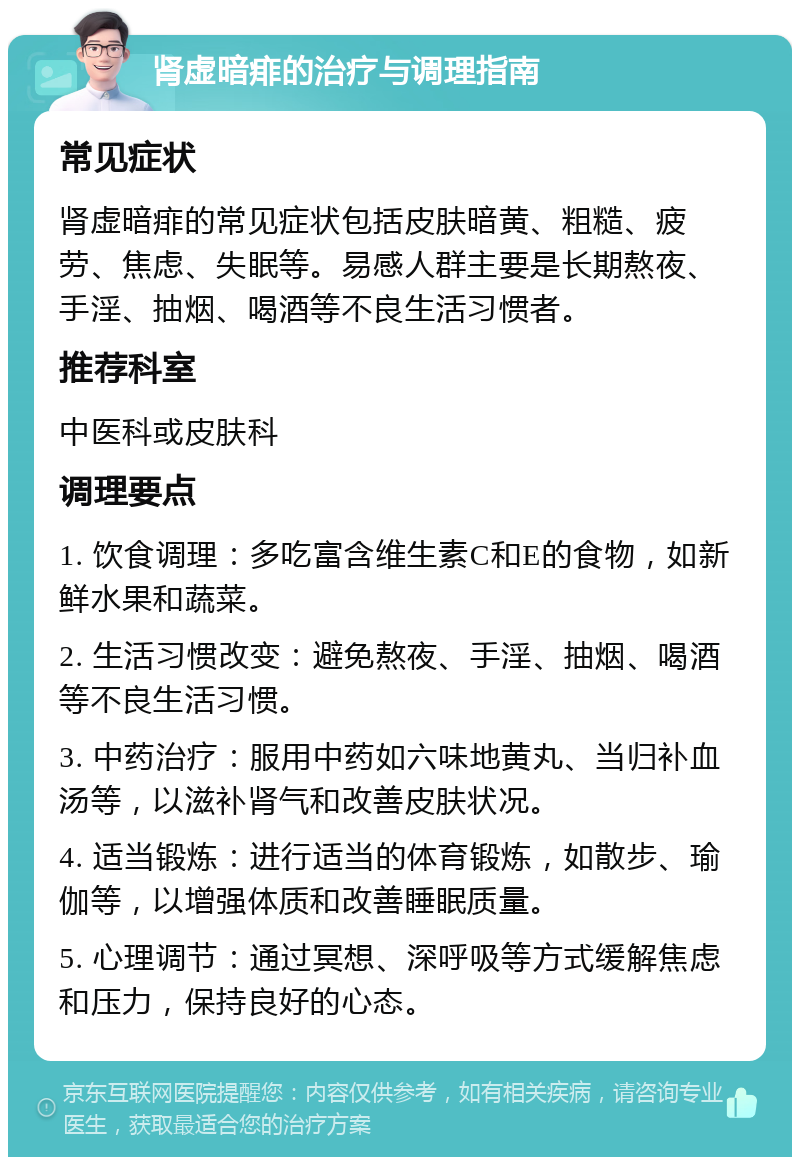 肾虚暗痱的治疗与调理指南 常见症状 肾虚暗痱的常见症状包括皮肤暗黄、粗糙、疲劳、焦虑、失眠等。易感人群主要是长期熬夜、手淫、抽烟、喝酒等不良生活习惯者。 推荐科室 中医科或皮肤科 调理要点 1. 饮食调理：多吃富含维生素C和E的食物，如新鲜水果和蔬菜。 2. 生活习惯改变：避免熬夜、手淫、抽烟、喝酒等不良生活习惯。 3. 中药治疗：服用中药如六味地黄丸、当归补血汤等，以滋补肾气和改善皮肤状况。 4. 适当锻炼：进行适当的体育锻炼，如散步、瑜伽等，以增强体质和改善睡眠质量。 5. 心理调节：通过冥想、深呼吸等方式缓解焦虑和压力，保持良好的心态。