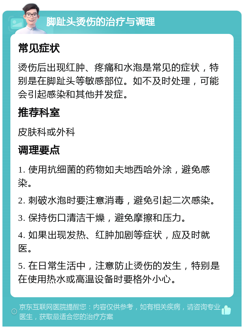 脚趾头烫伤的治疗与调理 常见症状 烫伤后出现红肿、疼痛和水泡是常见的症状，特别是在脚趾头等敏感部位。如不及时处理，可能会引起感染和其他并发症。 推荐科室 皮肤科或外科 调理要点 1. 使用抗细菌的药物如夫地西哈外涂，避免感染。 2. 刺破水泡时要注意消毒，避免引起二次感染。 3. 保持伤口清洁干燥，避免摩擦和压力。 4. 如果出现发热、红肿加剧等症状，应及时就医。 5. 在日常生活中，注意防止烫伤的发生，特别是在使用热水或高温设备时要格外小心。