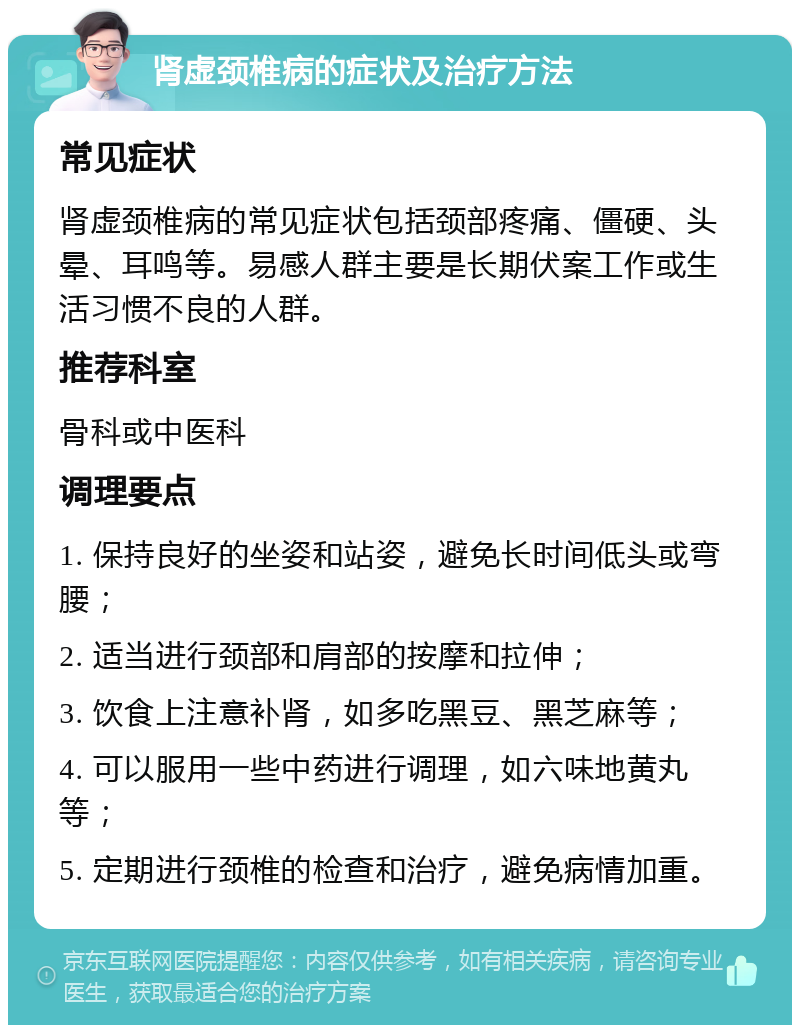 肾虚颈椎病的症状及治疗方法 常见症状 肾虚颈椎病的常见症状包括颈部疼痛、僵硬、头晕、耳鸣等。易感人群主要是长期伏案工作或生活习惯不良的人群。 推荐科室 骨科或中医科 调理要点 1. 保持良好的坐姿和站姿，避免长时间低头或弯腰； 2. 适当进行颈部和肩部的按摩和拉伸； 3. 饮食上注意补肾，如多吃黑豆、黑芝麻等； 4. 可以服用一些中药进行调理，如六味地黄丸等； 5. 定期进行颈椎的检查和治疗，避免病情加重。