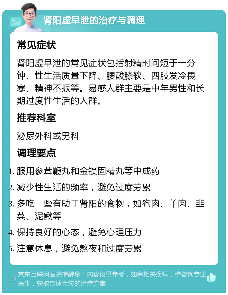 肾阳虚早泄的治疗与调理 常见症状 肾阳虚早泄的常见症状包括射精时间短于一分钟、性生活质量下降、腰酸膝软、四肢发冷畏寒、精神不振等。易感人群主要是中年男性和长期过度性生活的人群。 推荐科室 泌尿外科或男科 调理要点 服用参茸鞭丸和金锁固精丸等中成药 减少性生活的频率，避免过度劳累 多吃一些有助于肾阳的食物，如狗肉、羊肉、韭菜、泥鳅等 保持良好的心态，避免心理压力 注意休息，避免熬夜和过度劳累