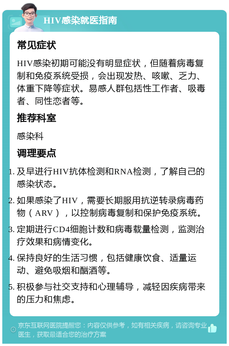 HIV感染就医指南 常见症状 HIV感染初期可能没有明显症状，但随着病毒复制和免疫系统受损，会出现发热、咳嗽、乏力、体重下降等症状。易感人群包括性工作者、吸毒者、同性恋者等。 推荐科室 感染科 调理要点 及早进行HIV抗体检测和RNA检测，了解自己的感染状态。 如果感染了HIV，需要长期服用抗逆转录病毒药物（ARV），以控制病毒复制和保护免疫系统。 定期进行CD4细胞计数和病毒载量检测，监测治疗效果和病情变化。 保持良好的生活习惯，包括健康饮食、适量运动、避免吸烟和酗酒等。 积极参与社交支持和心理辅导，减轻因疾病带来的压力和焦虑。