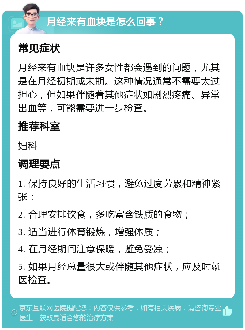 月经来有血块是怎么回事？ 常见症状 月经来有血块是许多女性都会遇到的问题，尤其是在月经初期或末期。这种情况通常不需要太过担心，但如果伴随着其他症状如剧烈疼痛、异常出血等，可能需要进一步检查。 推荐科室 妇科 调理要点 1. 保持良好的生活习惯，避免过度劳累和精神紧张； 2. 合理安排饮食，多吃富含铁质的食物； 3. 适当进行体育锻炼，增强体质； 4. 在月经期间注意保暖，避免受凉； 5. 如果月经总量很大或伴随其他症状，应及时就医检查。