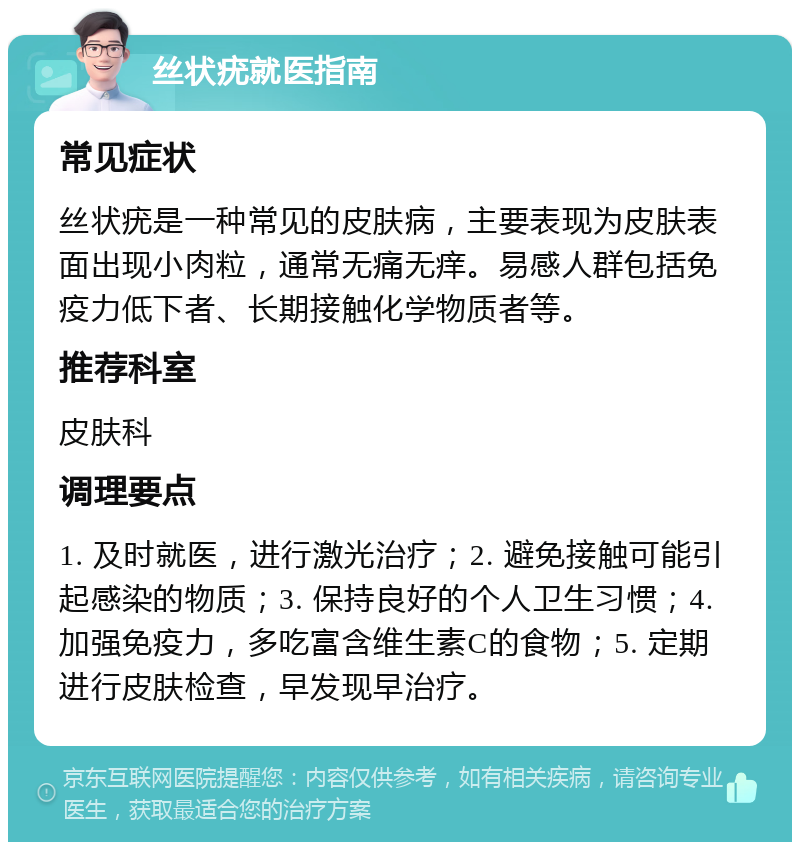 丝状疣就医指南 常见症状 丝状疣是一种常见的皮肤病，主要表现为皮肤表面出现小肉粒，通常无痛无痒。易感人群包括免疫力低下者、长期接触化学物质者等。 推荐科室 皮肤科 调理要点 1. 及时就医，进行激光治疗；2. 避免接触可能引起感染的物质；3. 保持良好的个人卫生习惯；4. 加强免疫力，多吃富含维生素C的食物；5. 定期进行皮肤检查，早发现早治疗。