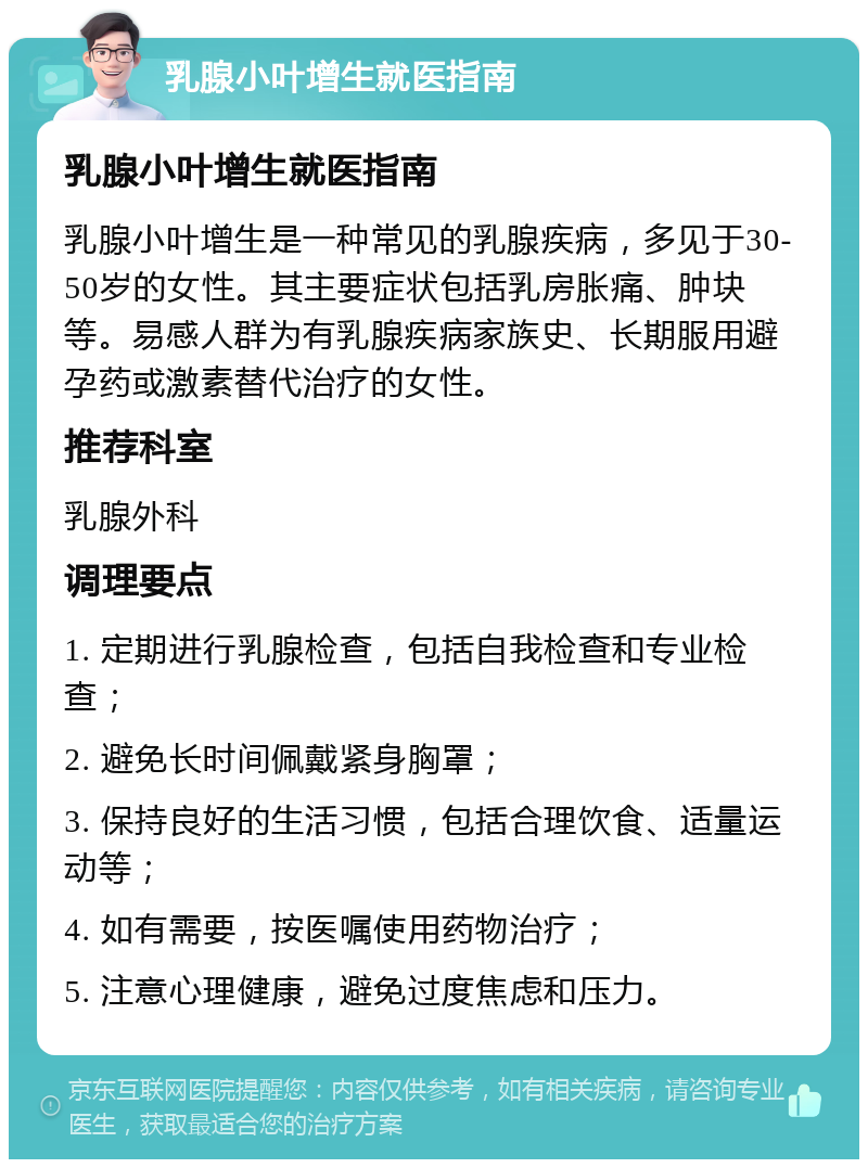 乳腺小叶增生就医指南 乳腺小叶增生就医指南 乳腺小叶增生是一种常见的乳腺疾病，多见于30-50岁的女性。其主要症状包括乳房胀痛、肿块等。易感人群为有乳腺疾病家族史、长期服用避孕药或激素替代治疗的女性。 推荐科室 乳腺外科 调理要点 1. 定期进行乳腺检查，包括自我检查和专业检查； 2. 避免长时间佩戴紧身胸罩； 3. 保持良好的生活习惯，包括合理饮食、适量运动等； 4. 如有需要，按医嘱使用药物治疗； 5. 注意心理健康，避免过度焦虑和压力。