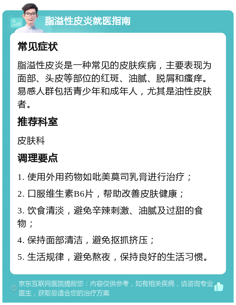 脂溢性皮炎就医指南 常见症状 脂溢性皮炎是一种常见的皮肤疾病，主要表现为面部、头皮等部位的红斑、油腻、脱屑和瘙痒。易感人群包括青少年和成年人，尤其是油性皮肤者。 推荐科室 皮肤科 调理要点 1. 使用外用药物如吡美莫司乳膏进行治疗； 2. 口服维生素B6片，帮助改善皮肤健康； 3. 饮食清淡，避免辛辣刺激、油腻及过甜的食物； 4. 保持面部清洁，避免抠抓挤压； 5. 生活规律，避免熬夜，保持良好的生活习惯。