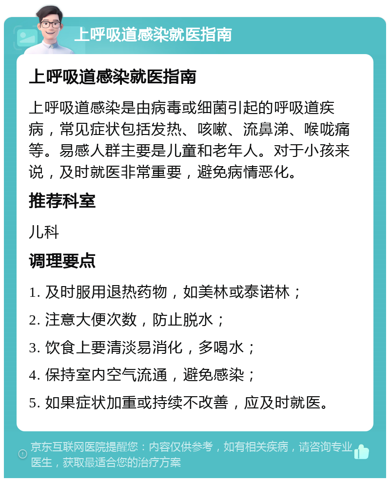 上呼吸道感染就医指南 上呼吸道感染就医指南 上呼吸道感染是由病毒或细菌引起的呼吸道疾病，常见症状包括发热、咳嗽、流鼻涕、喉咙痛等。易感人群主要是儿童和老年人。对于小孩来说，及时就医非常重要，避免病情恶化。 推荐科室 儿科 调理要点 1. 及时服用退热药物，如美林或泰诺林； 2. 注意大便次数，防止脱水； 3. 饮食上要清淡易消化，多喝水； 4. 保持室内空气流通，避免感染； 5. 如果症状加重或持续不改善，应及时就医。