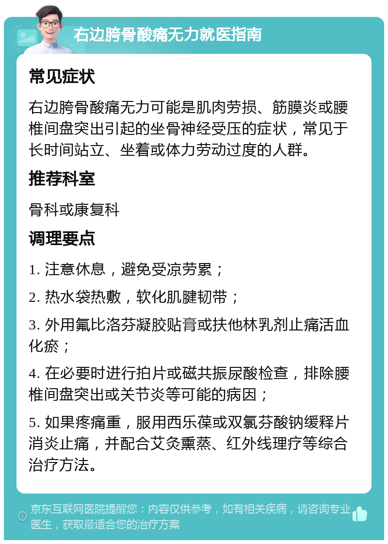 右边胯骨酸痛无力就医指南 常见症状 右边胯骨酸痛无力可能是肌肉劳损、筋膜炎或腰椎间盘突出引起的坐骨神经受压的症状，常见于长时间站立、坐着或体力劳动过度的人群。 推荐科室 骨科或康复科 调理要点 1. 注意休息，避免受凉劳累； 2. 热水袋热敷，软化肌腱韧带； 3. 外用氟比洛芬凝胶贴膏或扶他林乳剂止痛活血化瘀； 4. 在必要时进行拍片或磁共振尿酸检查，排除腰椎间盘突出或关节炎等可能的病因； 5. 如果疼痛重，服用西乐葆或双氯芬酸钠缓释片消炎止痛，并配合艾灸熏蒸、红外线理疗等综合治疗方法。