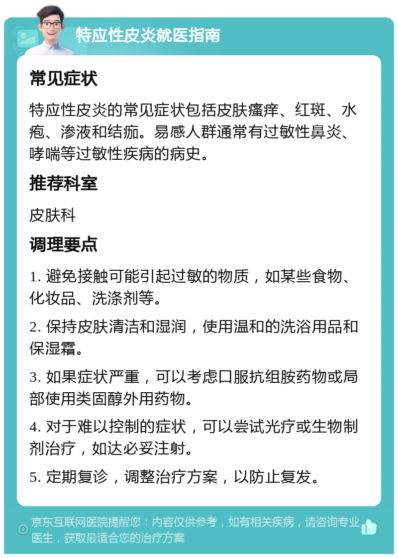 特应性皮炎就医指南 常见症状 特应性皮炎的常见症状包括皮肤瘙痒、红斑、水疱、渗液和结痂。易感人群通常有过敏性鼻炎、哮喘等过敏性疾病的病史。 推荐科室 皮肤科 调理要点 1. 避免接触可能引起过敏的物质，如某些食物、化妆品、洗涤剂等。 2. 保持皮肤清洁和湿润，使用温和的洗浴用品和保湿霜。 3. 如果症状严重，可以考虑口服抗组胺药物或局部使用类固醇外用药物。 4. 对于难以控制的症状，可以尝试光疗或生物制剂治疗，如达必妥注射。 5. 定期复诊，调整治疗方案，以防止复发。