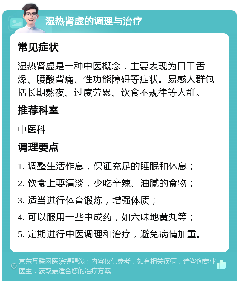 湿热肾虚的调理与治疗 常见症状 湿热肾虚是一种中医概念，主要表现为口干舌燥、腰酸背痛、性功能障碍等症状。易感人群包括长期熬夜、过度劳累、饮食不规律等人群。 推荐科室 中医科 调理要点 1. 调整生活作息，保证充足的睡眠和休息； 2. 饮食上要清淡，少吃辛辣、油腻的食物； 3. 适当进行体育锻炼，增强体质； 4. 可以服用一些中成药，如六味地黄丸等； 5. 定期进行中医调理和治疗，避免病情加重。