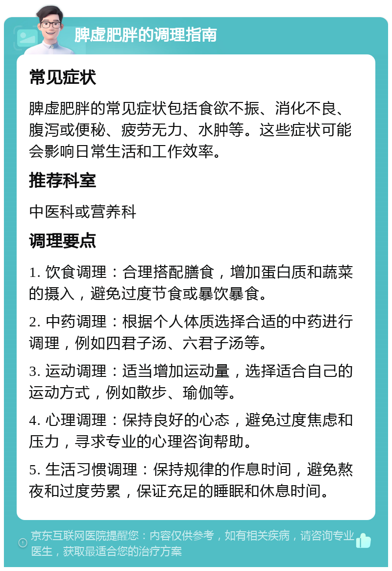 脾虚肥胖的调理指南 常见症状 脾虚肥胖的常见症状包括食欲不振、消化不良、腹泻或便秘、疲劳无力、水肿等。这些症状可能会影响日常生活和工作效率。 推荐科室 中医科或营养科 调理要点 1. 饮食调理：合理搭配膳食，增加蛋白质和蔬菜的摄入，避免过度节食或暴饮暴食。 2. 中药调理：根据个人体质选择合适的中药进行调理，例如四君子汤、六君子汤等。 3. 运动调理：适当增加运动量，选择适合自己的运动方式，例如散步、瑜伽等。 4. 心理调理：保持良好的心态，避免过度焦虑和压力，寻求专业的心理咨询帮助。 5. 生活习惯调理：保持规律的作息时间，避免熬夜和过度劳累，保证充足的睡眠和休息时间。