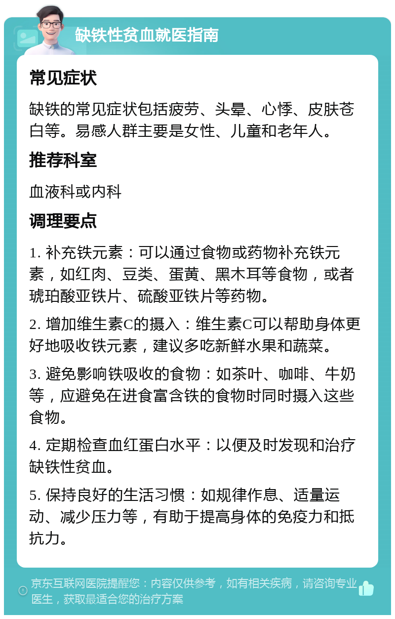 缺铁性贫血就医指南 常见症状 缺铁的常见症状包括疲劳、头晕、心悸、皮肤苍白等。易感人群主要是女性、儿童和老年人。 推荐科室 血液科或内科 调理要点 1. 补充铁元素：可以通过食物或药物补充铁元素，如红肉、豆类、蛋黄、黑木耳等食物，或者琥珀酸亚铁片、硫酸亚铁片等药物。 2. 增加维生素C的摄入：维生素C可以帮助身体更好地吸收铁元素，建议多吃新鲜水果和蔬菜。 3. 避免影响铁吸收的食物：如茶叶、咖啡、牛奶等，应避免在进食富含铁的食物时同时摄入这些食物。 4. 定期检查血红蛋白水平：以便及时发现和治疗缺铁性贫血。 5. 保持良好的生活习惯：如规律作息、适量运动、减少压力等，有助于提高身体的免疫力和抵抗力。