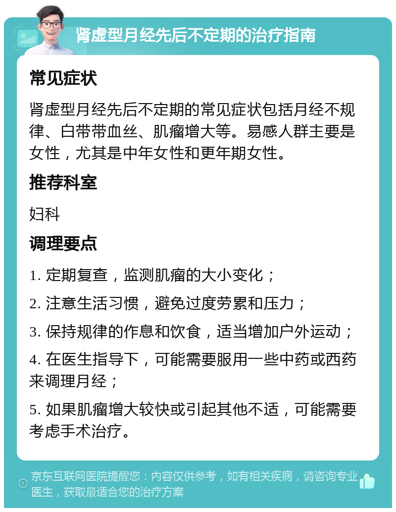 肾虚型月经先后不定期的治疗指南 常见症状 肾虚型月经先后不定期的常见症状包括月经不规律、白带带血丝、肌瘤增大等。易感人群主要是女性，尤其是中年女性和更年期女性。 推荐科室 妇科 调理要点 1. 定期复查，监测肌瘤的大小变化； 2. 注意生活习惯，避免过度劳累和压力； 3. 保持规律的作息和饮食，适当增加户外运动； 4. 在医生指导下，可能需要服用一些中药或西药来调理月经； 5. 如果肌瘤增大较快或引起其他不适，可能需要考虑手术治疗。