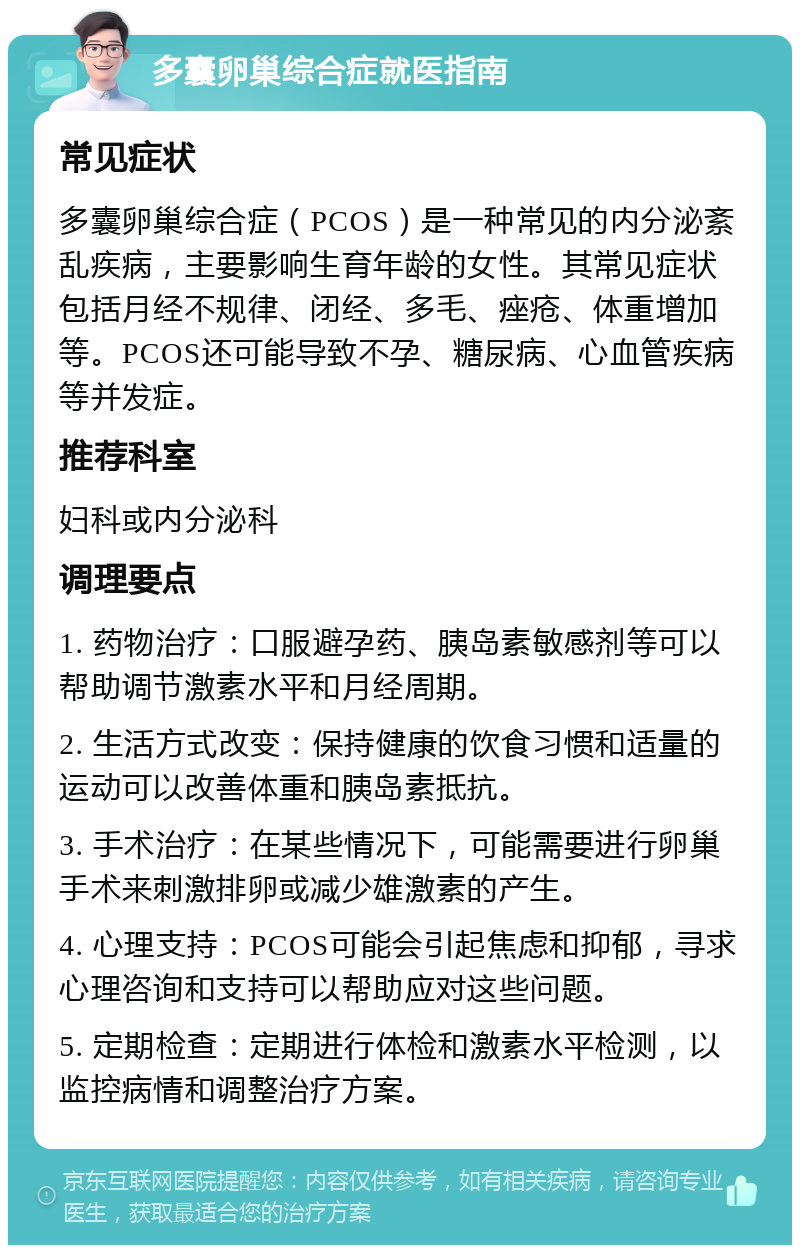 多囊卵巢综合症就医指南 常见症状 多囊卵巢综合症（PCOS）是一种常见的内分泌紊乱疾病，主要影响生育年龄的女性。其常见症状包括月经不规律、闭经、多毛、痤疮、体重增加等。PCOS还可能导致不孕、糖尿病、心血管疾病等并发症。 推荐科室 妇科或内分泌科 调理要点 1. 药物治疗：口服避孕药、胰岛素敏感剂等可以帮助调节激素水平和月经周期。 2. 生活方式改变：保持健康的饮食习惯和适量的运动可以改善体重和胰岛素抵抗。 3. 手术治疗：在某些情况下，可能需要进行卵巢手术来刺激排卵或减少雄激素的产生。 4. 心理支持：PCOS可能会引起焦虑和抑郁，寻求心理咨询和支持可以帮助应对这些问题。 5. 定期检查：定期进行体检和激素水平检测，以监控病情和调整治疗方案。