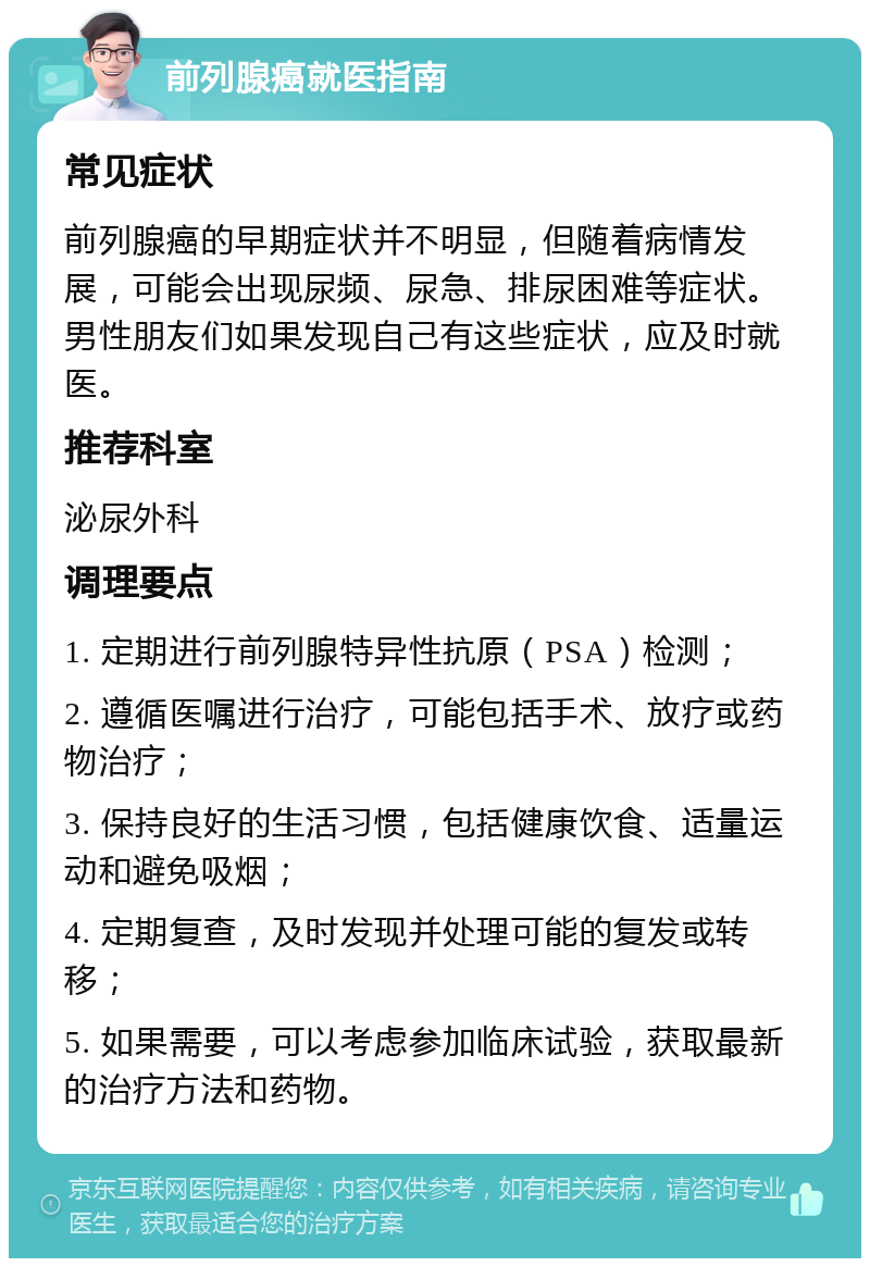 前列腺癌就医指南 常见症状 前列腺癌的早期症状并不明显，但随着病情发展，可能会出现尿频、尿急、排尿困难等症状。男性朋友们如果发现自己有这些症状，应及时就医。 推荐科室 泌尿外科 调理要点 1. 定期进行前列腺特异性抗原（PSA）检测； 2. 遵循医嘱进行治疗，可能包括手术、放疗或药物治疗； 3. 保持良好的生活习惯，包括健康饮食、适量运动和避免吸烟； 4. 定期复查，及时发现并处理可能的复发或转移； 5. 如果需要，可以考虑参加临床试验，获取最新的治疗方法和药物。