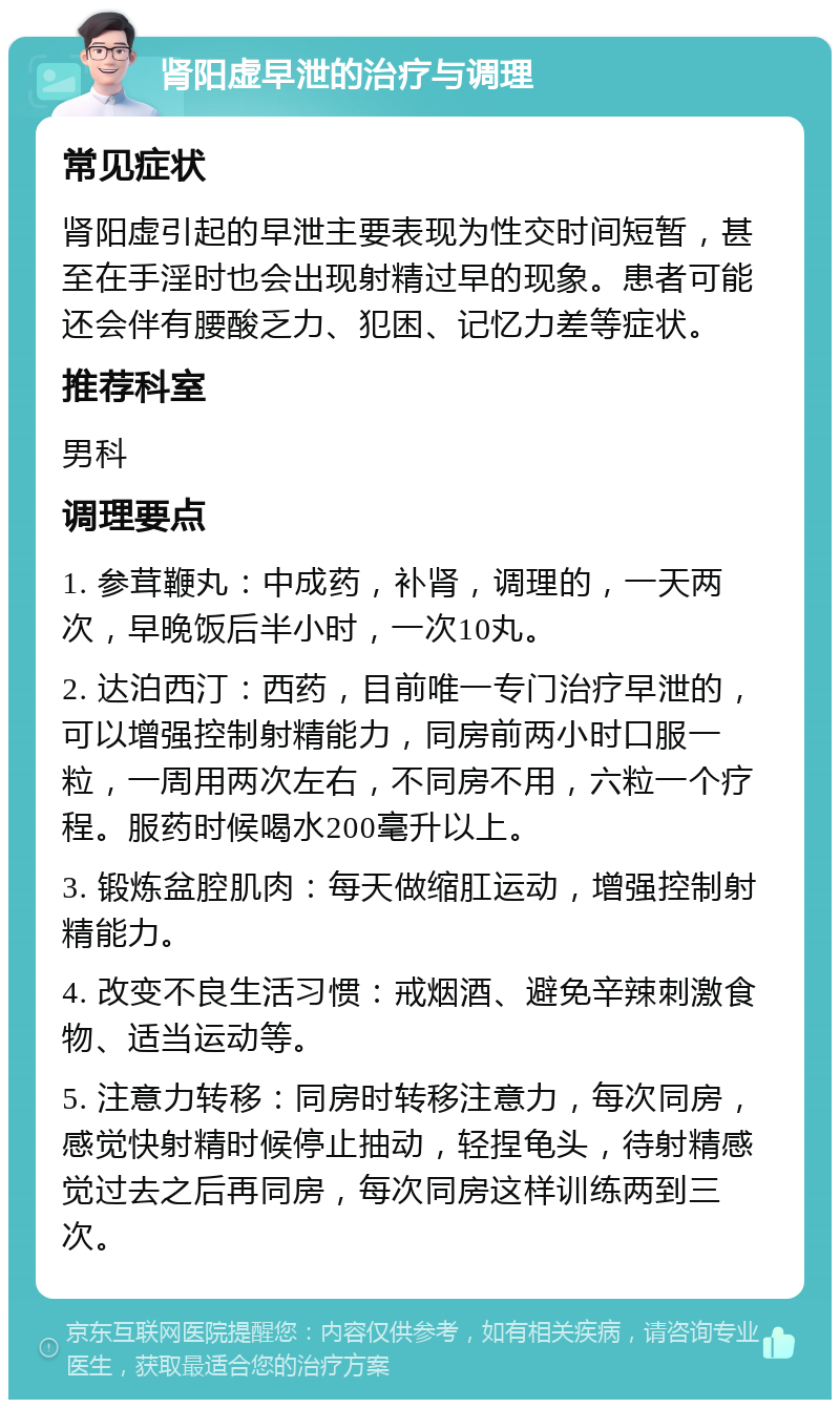 肾阳虚早泄的治疗与调理 常见症状 肾阳虚引起的早泄主要表现为性交时间短暂，甚至在手淫时也会出现射精过早的现象。患者可能还会伴有腰酸乏力、犯困、记忆力差等症状。 推荐科室 男科 调理要点 1. 参茸鞭丸：中成药，补肾，调理的，一天两次，早晚饭后半小时，一次10丸。 2. 达泊西汀：西药，目前唯一专门治疗早泄的，可以增强控制射精能力，同房前两小时口服一粒，一周用两次左右，不同房不用，六粒一个疗程。服药时候喝水200毫升以上。 3. 锻炼盆腔肌肉：每天做缩肛运动，增强控制射精能力。 4. 改变不良生活习惯：戒烟酒、避免辛辣刺激食物、适当运动等。 5. 注意力转移：同房时转移注意力，每次同房，感觉快射精时候停止抽动，轻捏龟头，待射精感觉过去之后再同房，每次同房这样训练两到三次。