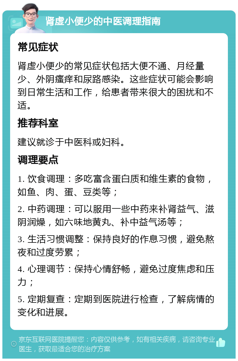 肾虚小便少的中医调理指南 常见症状 肾虚小便少的常见症状包括大便不通、月经量少、外阴瘙痒和尿路感染。这些症状可能会影响到日常生活和工作，给患者带来很大的困扰和不适。 推荐科室 建议就诊于中医科或妇科。 调理要点 1. 饮食调理：多吃富含蛋白质和维生素的食物，如鱼、肉、蛋、豆类等； 2. 中药调理：可以服用一些中药来补肾益气、滋阴润燥，如六味地黄丸、补中益气汤等； 3. 生活习惯调整：保持良好的作息习惯，避免熬夜和过度劳累； 4. 心理调节：保持心情舒畅，避免过度焦虑和压力； 5. 定期复查：定期到医院进行检查，了解病情的变化和进展。