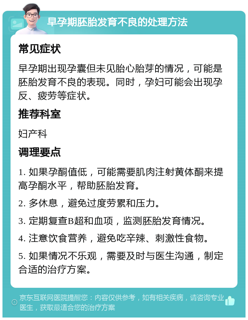 早孕期胚胎发育不良的处理方法 常见症状 早孕期出现孕囊但未见胎心胎芽的情况，可能是胚胎发育不良的表现。同时，孕妇可能会出现孕反、疲劳等症状。 推荐科室 妇产科 调理要点 1. 如果孕酮值低，可能需要肌肉注射黄体酮来提高孕酮水平，帮助胚胎发育。 2. 多休息，避免过度劳累和压力。 3. 定期复查B超和血项，监测胚胎发育情况。 4. 注意饮食营养，避免吃辛辣、刺激性食物。 5. 如果情况不乐观，需要及时与医生沟通，制定合适的治疗方案。