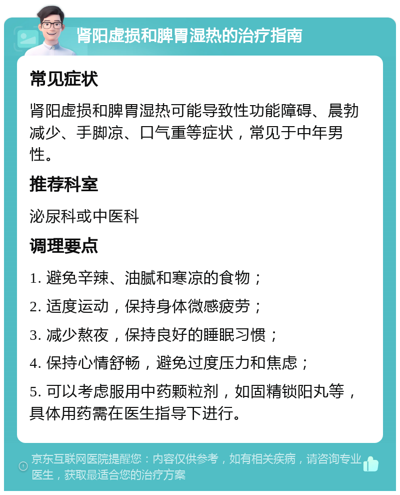 肾阳虚损和脾胃湿热的治疗指南 常见症状 肾阳虚损和脾胃湿热可能导致性功能障碍、晨勃减少、手脚凉、口气重等症状，常见于中年男性。 推荐科室 泌尿科或中医科 调理要点 1. 避免辛辣、油腻和寒凉的食物； 2. 适度运动，保持身体微感疲劳； 3. 减少熬夜，保持良好的睡眠习惯； 4. 保持心情舒畅，避免过度压力和焦虑； 5. 可以考虑服用中药颗粒剂，如固精锁阳丸等，具体用药需在医生指导下进行。