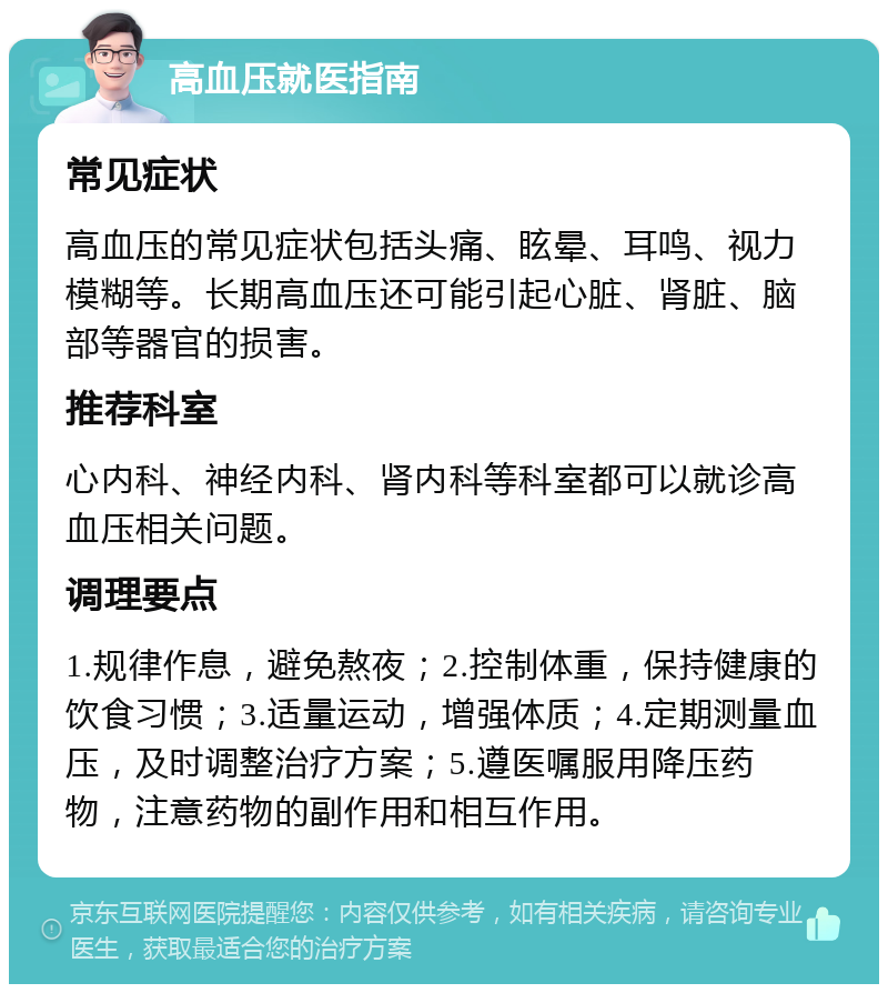 高血压就医指南 常见症状 高血压的常见症状包括头痛、眩晕、耳鸣、视力模糊等。长期高血压还可能引起心脏、肾脏、脑部等器官的损害。 推荐科室 心内科、神经内科、肾内科等科室都可以就诊高血压相关问题。 调理要点 1.规律作息，避免熬夜；2.控制体重，保持健康的饮食习惯；3.适量运动，增强体质；4.定期测量血压，及时调整治疗方案；5.遵医嘱服用降压药物，注意药物的副作用和相互作用。